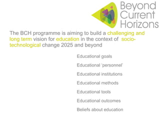 The BCH programme is aiming to build a  challenging and long term  vision for  education  in the context of  socio-technological  change 2025 and beyond Educational goals Educational ‘personnel’ Educational institutions Educational methods Educational tools Educational outcomes Beliefs about education 