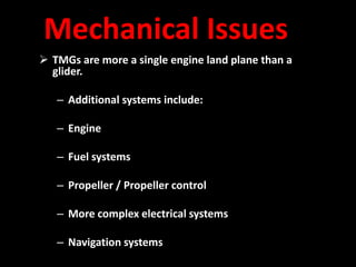 Mechanical Issues
 TMGs are more a single engine land plane than a
  glider.

   – Additional systems include:

   – Engine

   – Fuel systems

   – Propeller / Propeller control

   – More complex electrical systems

   – Navigation systems
 