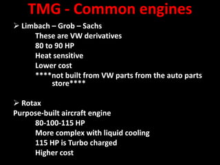 TMG - Common engines
 Limbach – Grob – Sachs
     These are VW derivatives
     80 to 90 HP
     Heat sensitive
     Lower cost
     ****not built from VW parts from the auto parts
          store****

 Rotax
Purpose-built aircraft engine
      80-100-115 HP
      More complex with liquid cooling
      115 HP is Turbo charged
      Higher cost
 