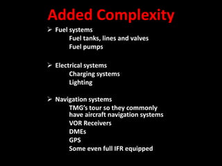 Added Complexity
 Fuel systems
       Fuel tanks, lines and valves
       Fuel pumps

 Electrical systems
       Charging systems
       Lighting

 Navigation systems
      TMG’s tour so they commonly
      have aircraft navigation systems
      VOR Receivers
      DMEs
      GPS
      Some even full IFR equipped
 
