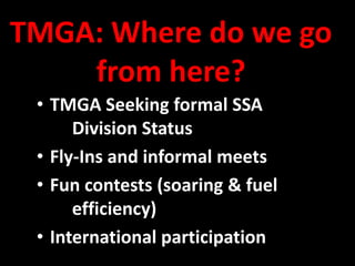 TMGA: Where do we go
    from here?
 • TMGA Seeking formal SSA
      Division Status
 • Fly-Ins and informal meets
 • Fun contests (soaring & fuel
      efficiency)
 • International participation
 