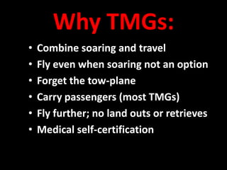Why TMGs:
•   Combine soaring and travel
•   Fly even when soaring not an option
•   Forget the tow-plane
•   Carry passengers (most TMGs)
•   Fly further; no land outs or retrieves
•   Medical self-certification
 