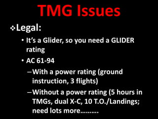 TMG Issues
Legal:
  • It’s a Glider, so you need a GLIDER
    rating
  • AC 61-94
     –With a power rating (ground
       instruction, 3 flights)
     –Without a power rating (5 hours in
       TMGs, dual X-C, 10 T.O./Landings;
       need lots more……….
 