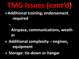 TMG Issues (cont’d
 Additional  training; endorsement
      required
  –
   Airspace, communications, weath
   er
 Additional complexity – engines,
    equipment
 Storage: tie-down or hangar
 