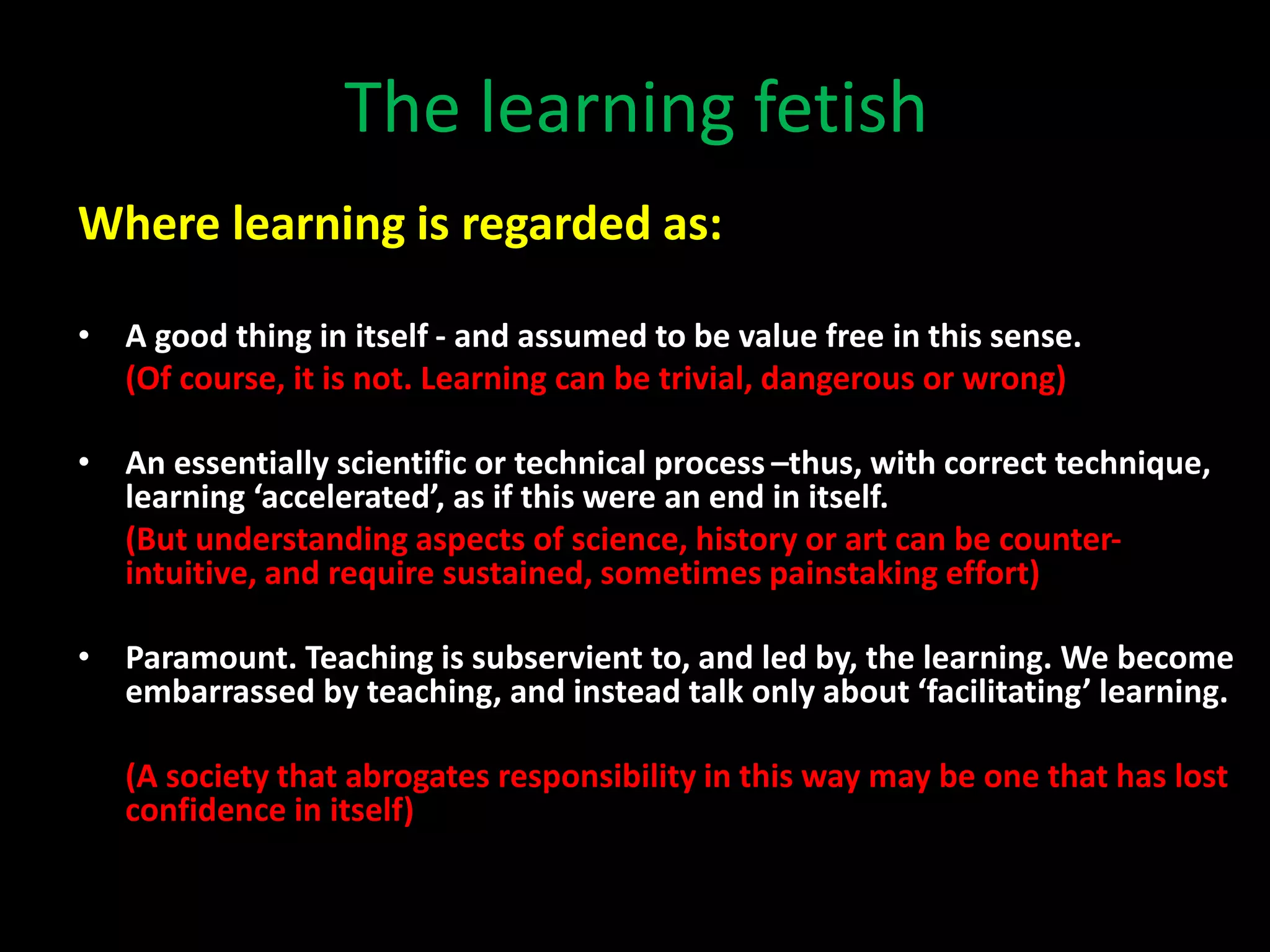 The learning fetish
Where learning is regarded as:
• A good thing in itself - and assumed to be value free in this sense.
(Of course, it is not. Learning can be trivial, dangerous or wrong)
• An essentially scientific or technical process –thus, with correct technique,
learning ‘accelerated’, as if this were an end in itself.
(But understanding aspects of science, history or art can be counter-
intuitive, and require sustained, sometimes painstaking effort)
• Paramount. Teaching is subservient to, and led by, the learning. We become
embarrassed by teaching, and instead talk only about ‘facilitating’ learning.
(A society that abrogates responsibility in this way may be one that has lost
confidence in itself)
 