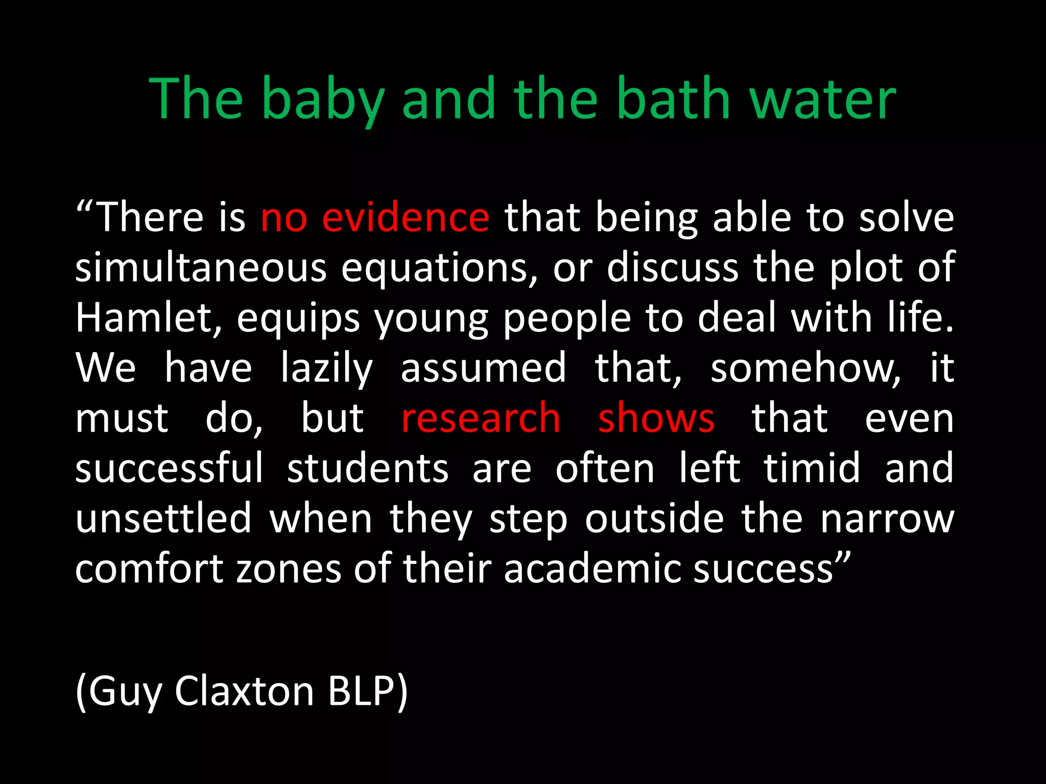 The baby and the bath water
“There is no evidence that being able to solve
simultaneous equations, or discuss the plot of
Hamlet, equips young people to deal with life.
We have lazily assumed that, somehow, it
must do, but research shows that even
successful students are often left timid and
unsettled when they step outside the narrow
comfort zones of their academic success”
(Guy Claxton BLP)
 