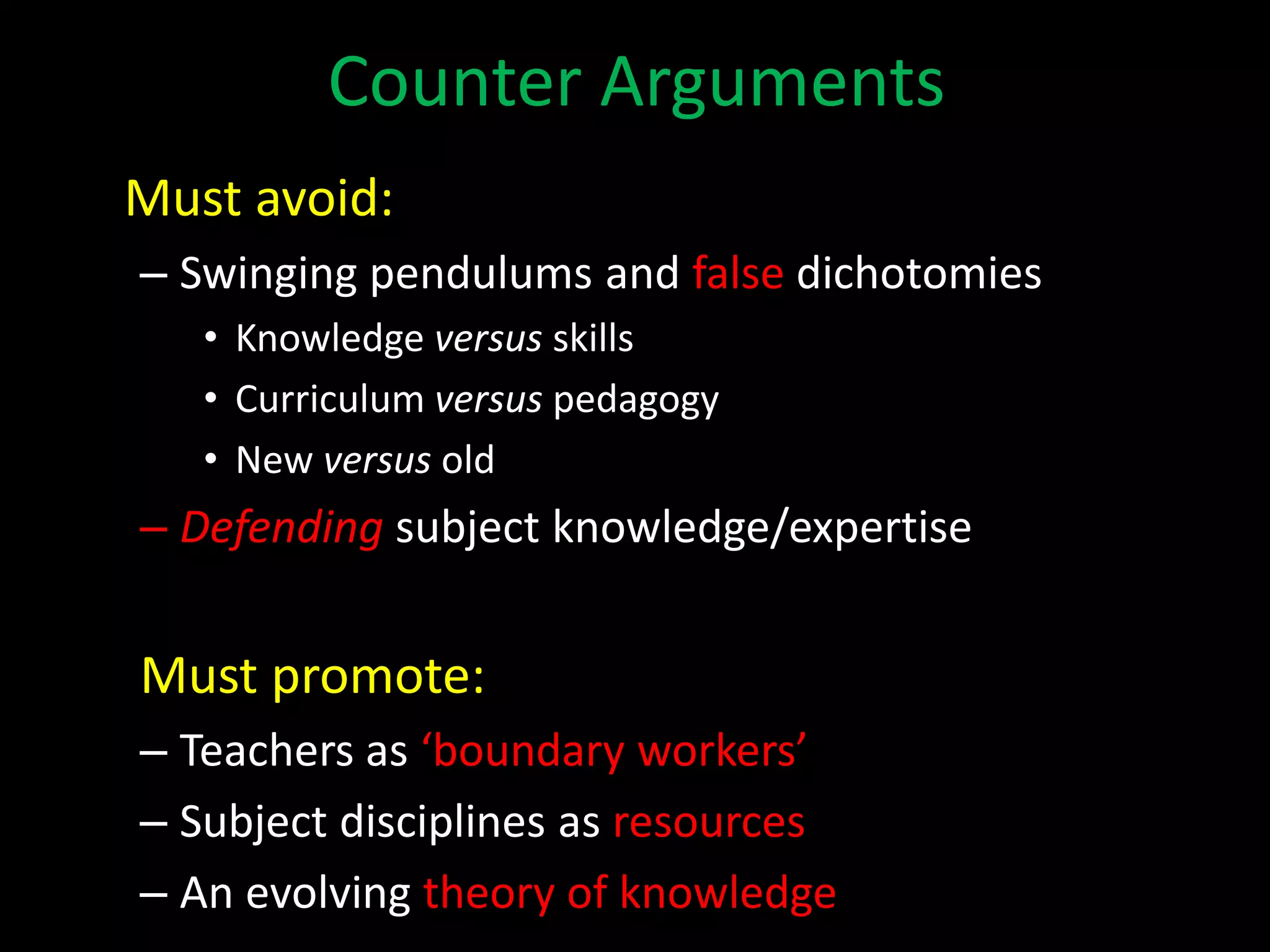 Counter Arguments
Must avoid:
– Swinging pendulums and false dichotomies
• Knowledge versus skills
• Curriculum versus pedagogy
• New versus old
– Defending subject knowledge/expertise
Must promote:
– Teachers as ‘boundary workers’
– Subject disciplines as resources
– An evolving theory of knowledge
 