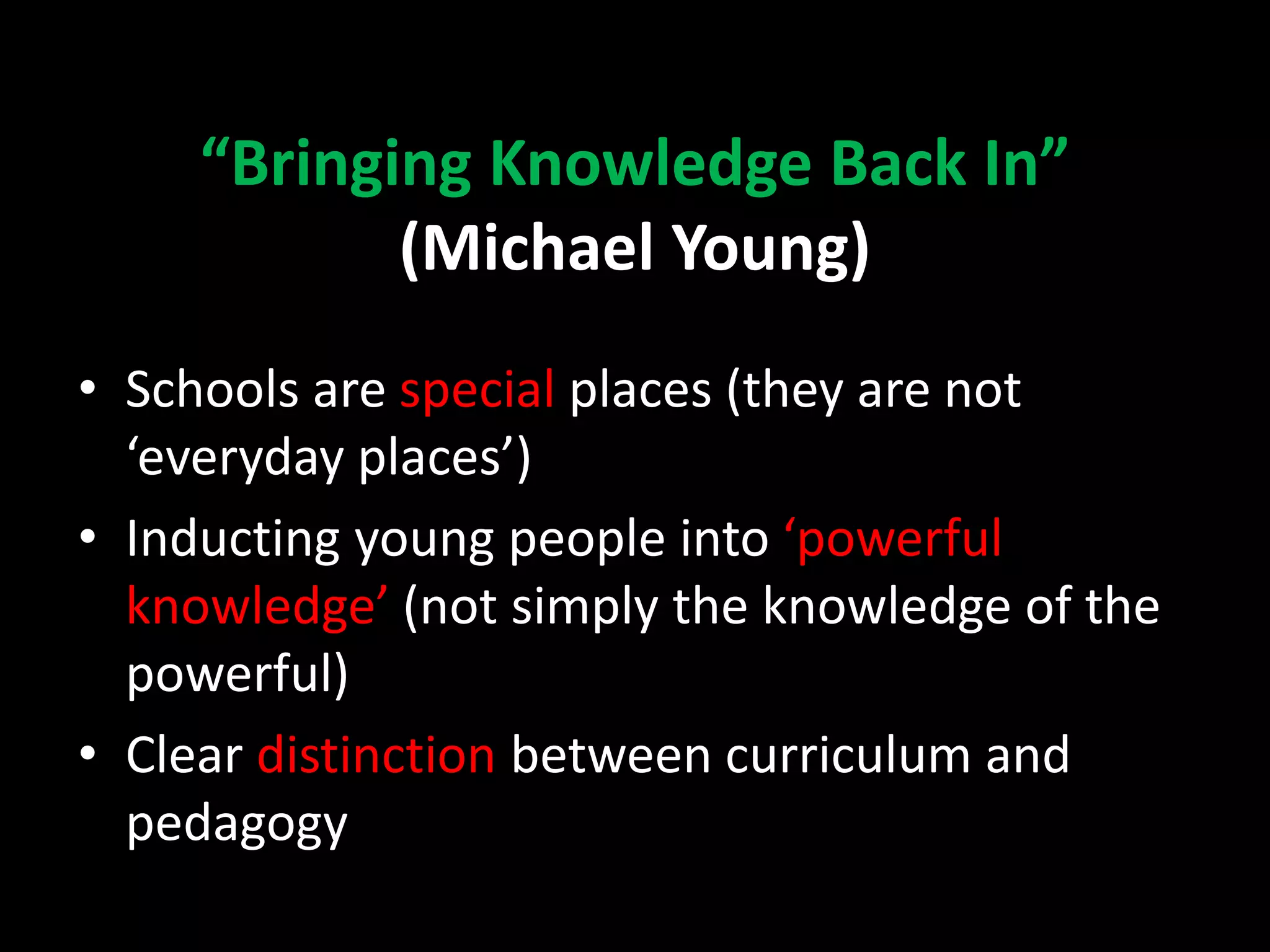 “Bringing Knowledge Back In”
(Michael Young)
• Schools are special places (they are not
‘everyday places’)
• Inducting young people into ‘powerful
knowledge’ (not simply the knowledge of the
powerful)
• Clear distinction between curriculum and
pedagogy
 