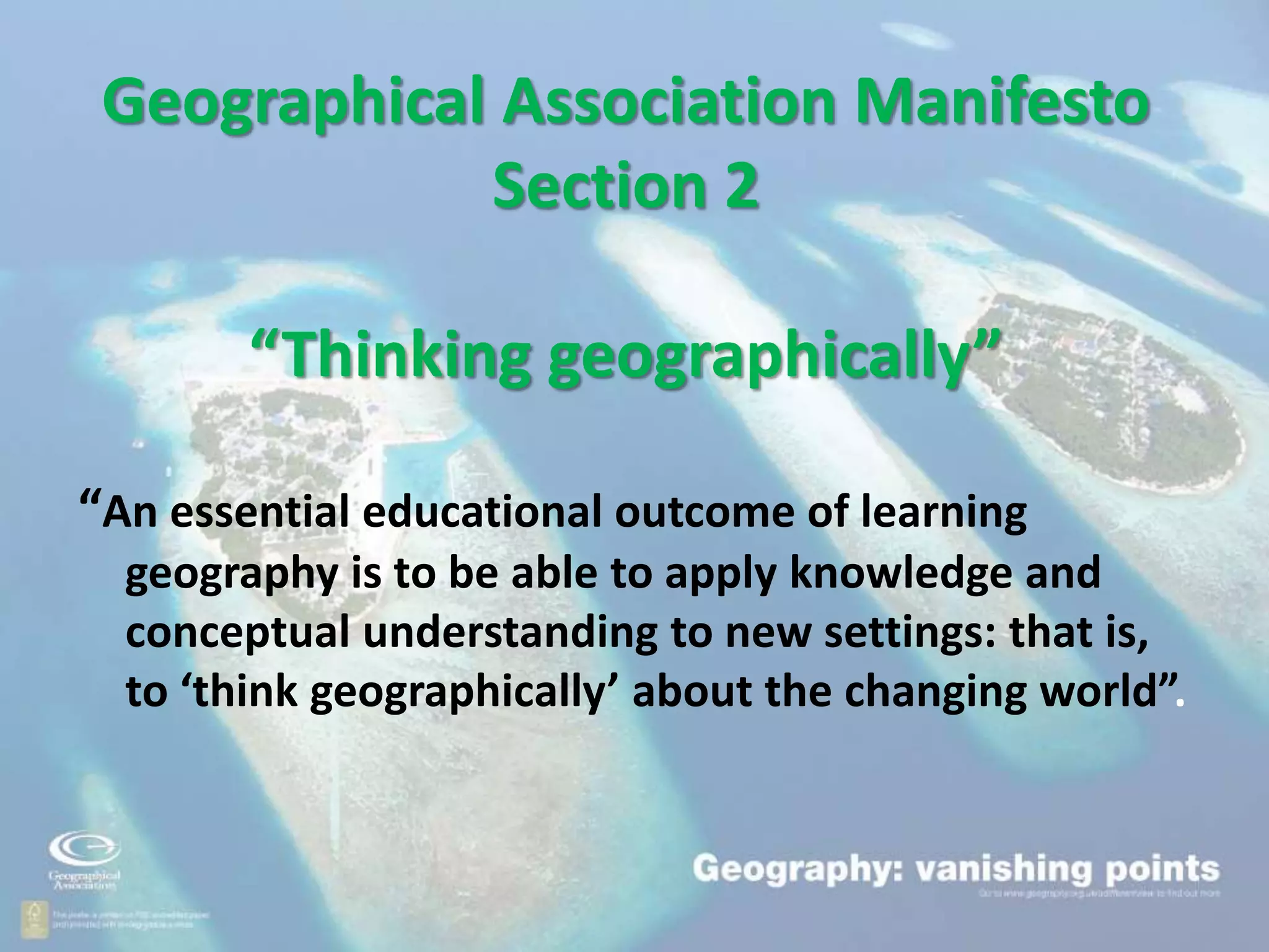 Geographical Association Manifesto
Section 2
“Thinking geographically”
“An essential educational outcome of learning
geography is to be able to apply knowledge and
conceptual understanding to new settings: that is,
to ‘think geographically’ about the changing world”.
 