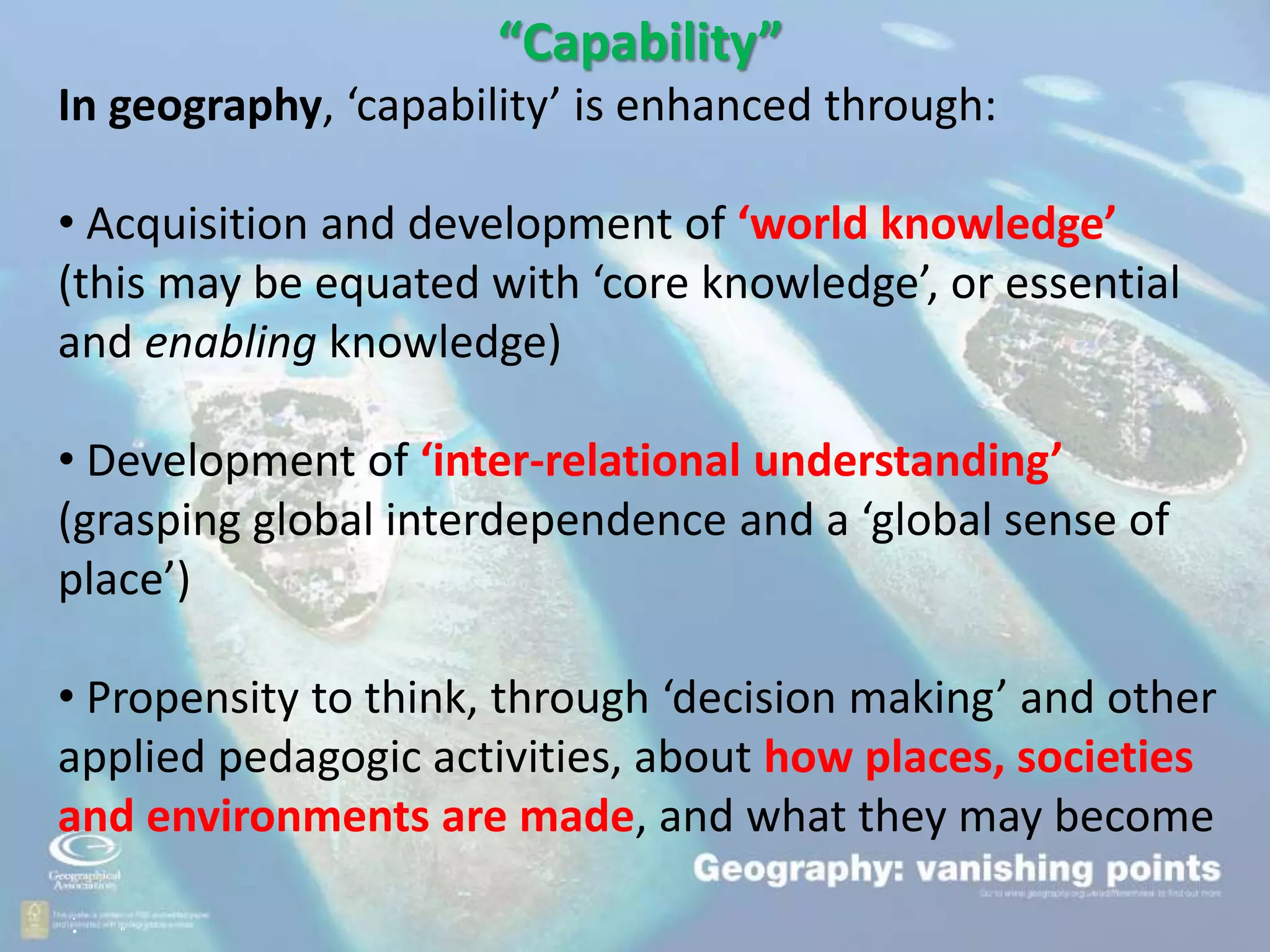 .
• “
“Capability”
In geography, ‘capability’ is enhanced through:
• Acquisition and development of ‘world knowledge’
(this may be equated with ‘core knowledge’, or essential
and enabling knowledge)
• Development of ‘inter-relational understanding’
(grasping global interdependence and a ‘global sense of
place’)
• Propensity to think, through ‘decision making’ and other
applied pedagogic activities, about how places, societies
and environments are made, and what they may become
 