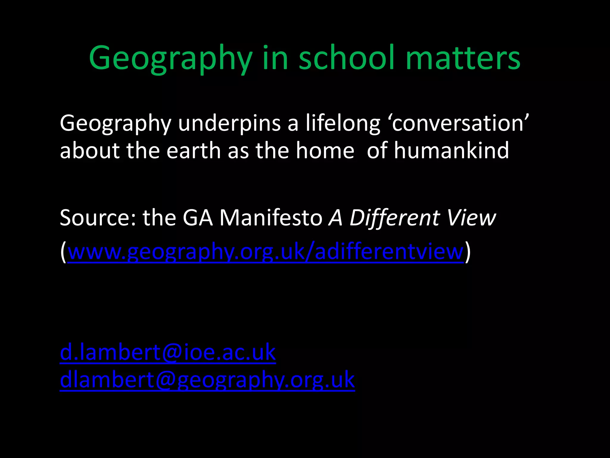 Geography in school matters
Geography underpins a lifelong ‘conversation’
about the earth as the home of humankind
Source: the GA Manifesto A Different View
(www.geography.org.uk/adifferentview)
d.lambert@ioe.ac.uk
dlambert@geography.org.uk
 