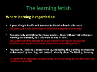 The learning fetish
Where learning is regarded as:
• A good thing in itself - and assumed to be value free in this sense.
(Of course, it is not. Learning can be trivial, dangerous or wrong)
• An essentially scientific or technical process –thus, with correct technique,
learning ‘accelerated’, as if this were an end in itself.
(But understanding aspects of science, history or art can be counter-
intuitive, and require sustained, sometimes painstaking effort)
• Paramount. Teaching is subservient to, and led by, the learning. We become
embarrassed by teaching, and instead talk only about ‘facilitating’ learning.
(A society that abrogates responsibility in this way may be one that has lost
confidence in itself)
 