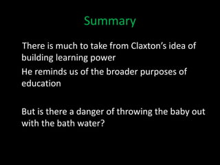 Summary
There is much to take from Claxton’s idea of
building learning power
He reminds us of the broader purposes of
education
But is there a danger of throwing the baby out
with the bath water?
 
