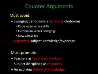 Counter Arguments
Must avoid:
– Swinging pendulums and false dichotomies
• Knowledge versus skills
• Curriculum versus pedagogy
• New versus old
– Defending subject knowledge/expertise
Must promote:
– Teachers as ‘boundary workers’
– Subject disciplines as resources
– An evolving theory of knowledge
 