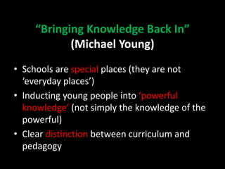 “Bringing Knowledge Back In”
(Michael Young)
• Schools are special places (they are not
‘everyday places’)
• Inducting young people into ‘powerful
knowledge’ (not simply the knowledge of the
powerful)
• Clear distinction between curriculum and
pedagogy
 