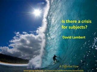 Is there a crisis
for subjects?
David Lambert
2
www.geography.org.uk/resources/adifferentview/downloads
A Different View
 