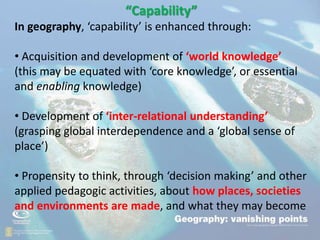 .
• “
“Capability”
In geography, ‘capability’ is enhanced through:
• Acquisition and development of ‘world knowledge’
(this may be equated with ‘core knowledge’, or essential
and enabling knowledge)
• Development of ‘inter-relational understanding’
(grasping global interdependence and a ‘global sense of
place’)
• Propensity to think, through ‘decision making’ and other
applied pedagogic activities, about how places, societies
and environments are made, and what they may become
 