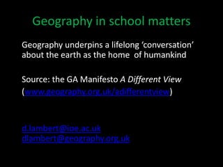 Geography in school matters
Geography underpins a lifelong ‘conversation’
about the earth as the home of humankind
Source: the GA Manifesto A Different View
(www.geography.org.uk/adifferentview)
d.lambert@ioe.ac.uk
dlambert@geography.org.uk
 