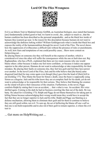Lord Of The Flies Wrongness
Evil is an Inborn Trait in Mankind Jeremy Griffith, an Australian biologist, once stated that humans
[are] fundamentally [either] good or bad, we learnt to avoid...the...subject so much so...that the
human condition has been described as the personal unspeakable , and as the black box inside of
humans they [cannot] go near. Is the reason for this description because humans do not want to
acknowledge the darkness lurking within? William Goldingreveals what is inside that black box and
exposes the reality of the humancondition through his novel, Lord of the Flies. The novel shows
how the suppression of evilbecomes a difficult task without the presence of rules or punishments.
As well, how fears and temptations of one could possibly cause... Show more content on
Helpwriting.net ...
By placing blame on someone else they will benefit at the expense of another, which is
considered evil since the other will suffer the consequences while the one at fault does not. Raj
Raghunathan, who has a Ph.D., explained that there are two main reasons why one would
blame others: either because it makes one feel more confident...or because it makes one appear
superior to the other person. Humans do not want to acknowledge or take responsibility for their
mistakes. By placing their faults on someone else, they feel less guilt and feel they have power
over another. In the novel Lord of the Flies, Jack and his tribe believe that [the beast] came
disguised [and that] he may come again even though [they] gave him the head of [their] kill to
eat (Golding 177). They blame the beast for Simon s death, since the beast is supposedly using
Simon as a disguise. Jack and his tribe know they are at complete fault for his death, yet do not
want to acknowledge or be responsible for their actions. They believe that blaming the creature
on the island will prove their innocence of the situation. Furthermore, in the novel, Piggy
comforts Ralph by stating that it was an accident, ... that s what is was. An accident. His voice
shrilled again. Coming in the dark he had no business crawling like that out of the dark. He was
batty. He asked for it (Golding 173). Ralph and Piggy do not blame themselves for taking part in
killing Simon because acknowledging their wrong would mean they would have to accept the
fact that they are no longer superior to Jack and his tribe. Ralph and Piggy use blaming as a
defense mechanism, allowing them to eliminate their guilt and for them to continue to believe
they are still good within, not evil. To sum up, the act of deflecting the blame off one s self so
that one is not held responsible and to also rid of their guilt to remain superior, is where the evil
trait in
... Get more on HelpWriting.net ...
 