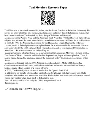 Toni Morrison Research Paper
Toni Morrison is an American novelist, editor, and Professor Emeritus at Princeton University. Her
novels are known for their epic themes, vivid dialogue, and richly detailed characters. Among her
best known novels are The Bluest Eye, Sula, Song of Solomon, and Beloved .
Morrison won the Pulitzer Prize and the American Book Award in 1988 for Beloved. Beloved was
adapted into a film of the same name in 1998. Morrison was awarded the Nobel Prize in Literature
in 1993. In 1996, the National Endowment for the Humanities selected her for the Jefferson
Lecture, the U.S. federal government s highest honor for achievement in the humanities. She was
also honored with the 1996 National Book Foundation s Medal of Distinguished Contribution to
American ... Show more content on Helpwriting.net ...
federal government s highest honor for achievement in the humanities. Morrison s lecture, entitled
The Future of Time: Literature and Diminished Expectations, began with the aphorism, Time, it
seems, has no future. She cautioned against the misuse of history to diminish expectations of the
future.
Morrison was honored with the 1996 National Book Foundation s Medal of Distinguished
Contribution to American Letters, which is awarded to a writer who has enriched our literary
heritage over a life of service, or a corpus of work.
In 2000, The Bluest Eye was chosen as a selection for Oprah s Book Club.
In addition to her novels, Morrison has written books for children with her younger son, Slade
Morrison, who worked as a painter and musician. Slade died of pancreatic cancer Morrison s novel
Home, half written when Slade died, is dedicated to him.
Her 11th novel, entitled God Help the Child, was published 2015.
Relationship to
... Get more on HelpWriting.net ...
 