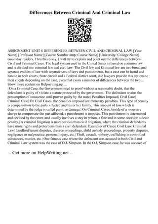 Differences Between Criminal And Criminal Law
ASSIGNMENT UNIT 8 DIFFERENCES BETWEEN CIVIL AND CRIMINAL LAW [Your
Name] [Professor Name] [Course Number amp; Course Name] [University/ College Name]
Good day readers. Thru this essay, I will try to explain and point out the differences between
Civil and Criminal Cases. The legal system used in the United States is based on common law
and is divided into criminal law and civil law. The Civil law and Criminal law are two broad and
separate entities of law with separate sets of laws and punishments, but a case can be heard and
handle in both courts, State circuit and a Federal district court, due lawyers provide this options to
their clients depending on the case, even that exists a number of differences between the two....
Show more content on Helpwriting.net ...
| On a Criminal Case, the Government need to proof without a reasonable doubt, that the
defendant is guilty of violate a statute protected by the government. The defendant retains the
presumption of innocence until proven guilty by the state.| Penalties Imposed| Civil Case|
Criminal Case| On Civil Cases, the penalties imposed are monetary penalties. This type of penalty
is compensation to the party affected and his or her family. This amount of loss which is
determined by the judge is called punitive damage.| On Criminal Cases, beside of a monetary
charge to compensate the part affected, a punishment is imposes. This punishment is determined
and decided by the court, and usually involves a stay in prison, a fine and in some occasion s death
penalty.| A criminal litigation is more serious than civil litigation, where the criminal defendants
have more rights and protections than a civil defendant. Examples of Cases| Civil Law| Criminal
Law| Landlord/tenant disputes, divorce proceedings, child custody proceedings, property disputes,
negligence or malpractice, personal injury, etc.| Theft, assault, robbery, trafficking in controlled
substances, murder, etc.| One famous case where the defendant was accused in both Civil and
Criminal Law system was the case of O.J. Simpson. In the O.J, Simpson case, he was accused of
... Get more on HelpWriting.net ...
 