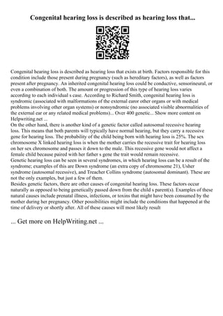 Congenital hearing loss is described as hearing loss that...
Congenital hearing loss is described as hearing loss that exists at birth. Factors responsible for this
condition include those present during pregnancy (such as hereditary factors), as well as factors
present after pregnancy. An inherited congenital hearing loss could be conductive, sensorineural, or
even a combination of both. The amount or progression of this type of hearing loss varies
according to each individual s case. According to Richard Smith, congenital hearing loss is
syndromic (associated with malformations of the external earor other organs or with medical
problems involving other organ systems) or nonsyndromic (no associated visible abnormalities of
the external ear or any related medical problems)... Over 400 genetic... Show more content on
Helpwriting.net ...
On the other hand, there is another kind of a genetic factor called autosomal recessive hearing
loss. This means that both parents will typically have normal hearing, but they carry a recessive
gene for hearing loss. The probability of the child being born with hearing loss is 25%. The sex
chromosome X linked hearing loss is when the mother carries the recessive trait for hearing loss
on her sex chromosome and passes it down to the male. This recessive gene would not affect a
female child because paired with her father s gene the trait would remain recessive.
Genetic hearing loss can be seen in several syndromes, in which hearing loss can be a result of the
syndrome; examples of this are Down syndrome (an extra copy of chromosome 21), Usher
syndrome (autosomal recessive), and Treacher Collins syndrome (autosomal dominant). These are
not the only examples, but just a few of them.
Besides genetic factors, there are other causes of congenital hearing loss. These factors occur
naturally as opposed to being genetically passed down from the child s parent(s). Examples of these
natural causes include prenatal illness, infections, or toxins that might have been consumed by the
mother during her pregnancy. Other possibilities might include the conditions that happened at the
time of delivery or shortly after. All of these causes will most likely result
... Get more on HelpWriting.net ...
 