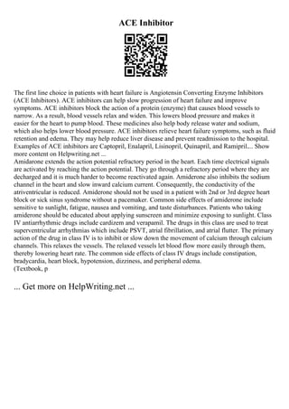 ACE Inhibitor
The first line choice in patients with heart failure is Angiotensin Converting Enzyme Inhibitors
(ACE Inhibitors). ACE inhibitors can help slow progression of heart failure and improve
symptoms. ACE inhibitors block the action of a protein (enzyme) that causes blood vessels to
narrow. As a result, blood vessels relax and widen. This lowers blood pressure and makes it
easier for the heart to pump blood. These medicines also help body release water and sodium,
which also helps lower blood pressure. ACE inhibitors relieve heart failure symptoms, such as fluid
retention and edema. They may help reduce liver disease and prevent readmission to the hospital.
Examples of ACE inhibitors are Captopril, Enalapril, Lisinopril, Quinapril, and Ramipril.... Show
more content on Helpwriting.net ...
Amidarone extends the action potential refractory period in the heart. Each time electrical signals
are activated by reaching the action potential. They go through a refractory period where they are
decharged and it is much harder to become reactivated again. Amiderone also inhibits the sodium
channel in the heart and slow inward calcium current. Consequently, the conductivity of the
atriventricular is reduced. Amiderone should not be used in a patient with 2nd or 3rd degree heart
block or sick sinus syndrome without a pacemaker. Common side effects of amiderone include
sensitive to sunlight, fatigue, nausea and vomiting, and taste disturbances. Patients who taking
amiderone should be educated about applying sunscreen and minimize exposing to sunlight. Class
IV antiarrhythmic drugs include cardizem and verapamil. The drugs in this class are used to treat
superventricular arrhythmias which include PSVT, atrial fibrillation, and atrial flutter. The primary
action of the drug in class IV is to inhibit or slow down the movement of calcium through calcium
channels. This relaxes the vessels. The relaxed vessels let blood flow more easily through them,
thereby lowering heart rate. The common side effects of class IV drugs include constipation,
bradycardia, heart block, hypotension, dizziness, and peripheral edema.
(Textbook, p
... Get more on HelpWriting.net ...
 