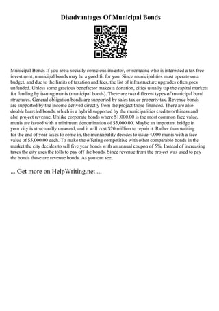 Disadvantages Of Municipal Bonds
Municipal Bonds If you are a socially conscious investor, or someone who is interested a tax free
investment, municipal bonds may be a good fit for you. Since municipalities must operate on a
budget, and due to the limits of taxation and fees, the list of infrastructure upgrades often goes
unfunded. Unless some gracious benefactor makes a donation, cities usually tap the capital markets
for funding by issuing munis (municipal bonds). There are two different types of municipal bond
structures. General obligation bonds are supported by sales tax or property tax. Revenue bonds
are supported by the income derived directly from the project those financed. There are also
double barreled bonds, which is a hybrid supported by the municipalities creditworthiness and
also project revenue. Unlike corporate bonds where $1,000.00 is the most common face value,
munis are issued with a minimum denomination of $5,000.00. Maybe an important bridge in
your city is structurally unsound, and it will cost $20 million to repair it. Rather than waiting
for the end of year taxes to come in, the municipality decides to issue 4,000 munis with a face
value of $5,000.00 each. To make the offering competitive with other comparable bonds in the
market the city decides to sell five year bonds with an annual coupon of 5%. Instead of increasing
taxes the city uses the tolls to pay off the bonds. Since revenue from the project was used to pay
the bonds those are revenue bonds. As you can see,
... Get more on HelpWriting.net ...
 
