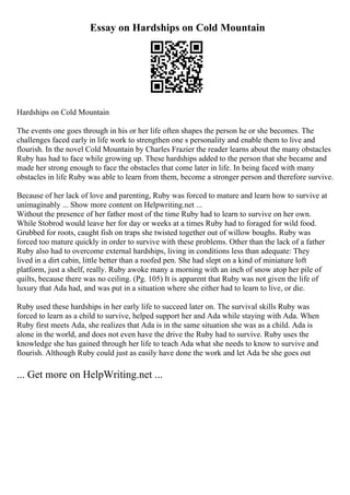 Essay on Hardships on Cold Mountain
Hardships on Cold Mountain
The events one goes through in his or her life often shapes the person he or she becomes. The
challenges faced early in life work to strengthen one s personality and enable them to live and
flourish. In the novel Cold Mountain by Charles Frazier the reader learns about the many obstacles
Ruby has had to face while growing up. These hardships added to the person that she became and
made her strong enough to face the obstacles that come later in life. In being faced with many
obstacles in life Ruby was able to learn from them, become a stronger person and therefore survive.
Because of her lack of love and parenting, Ruby was forced to mature and learn how to survive at
unimaginably ... Show more content on Helpwriting.net ...
Without the presence of her father most of the time Ruby had to learn to survive on her own.
While Stobrod would leave her for day or weeks at a times Ruby had to foraged for wild food.
Grubbed for roots, caught fish on traps she twisted together out of willow boughs. Ruby was
forced too mature quickly in order to survive with these problems. Other than the lack of a father
Ruby also had to overcome external hardships, living in conditions less than adequate: They
lived in a dirt cabin, little better than a roofed pen. She had slept on a kind of miniature loft
platform, just a shelf, really. Ruby awoke many a morning with an inch of snow atop her pile of
quilts, because there was no ceiling. (Pg. 105) It is apparent that Ruby was not given the life of
luxury that Ada had, and was put in a situation where she either had to learn to live, or die.
Ruby used these hardships in her early life to succeed later on. The survival skills Ruby was
forced to learn as a child to survive, helped support her and Ada while staying with Ada. When
Ruby first meets Ada, she realizes that Ada is in the same situation she was as a child. Ada is
alone in the world, and does not even have the drive the Ruby had to survive. Ruby uses the
knowledge she has gained through her life to teach Ada what she needs to know to survive and
flourish. Although Ruby could just as easily have done the work and let Ada be she goes out
... Get more on HelpWriting.net ...
 