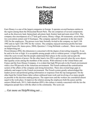 Euro Disneyland
Euro Disney is a one of the largest companies in Europe. It operates several business entities in
the region among them the Disneyland Resort Paris. The site comprises of several components
such as the discovery land, fantasyland, adventure land, frontier land and main street USA. The
company also encompasses of a 27 hole golf course, Disney village, 68 restaurants, seven hotels,
two convention centers and 52 boutiques. The company opened for operation in the late march
1992 for the employees. The presses were later formally invited to the company on April 11th
1992 and on April 12th 1992 for the visitors. The company enjoyed enormous profits but later
incurred losses (St. James press, 2004). Question 1: Using Hofstede s cultural... Show more content
on Helpwriting.net ...
Power/distance (PD); this dimension is concerned with the degree of prevailing inequality. It can
be said to be low or high. It is acceptable among people with or without power. A high PD prevails
when the score reveals that the people understand their places in the society and accepts the
unequal distribution of power. On the other hand a low PD is said to prevail when the score shows
that equality exists among the members of the society. With reference to the United States and
France and the Euro Disney Company, it is evident that high PD prevails in the French environment
while a low PD prevails in the American environment. The French embraced the centralization
system of the affairs of the company and strong hierarchies. There also existed large gaps in
authority and respect in the French environment. The French system greatly acknowledged the
leaders power and preferred getting information or responses from the top management. On the
other hand the United States labor culture embraced team work and involving of as many people
as possible in the decision making process. The supervisors and the workers are considered almost
equal in the work place. It improves the relation among the employees both the junior and the
seniors (Mind tools, 2011). Individualism (IDV); this culture is mainly concerned with the ties the
indigenous people have with the others in the community. The score can
... Get more on HelpWriting.net ...
 
