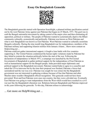 Essay On Bangladesh Genocide
The Bangladesh genocide started with Operation Searchlight, a planned military pacification carried
out by the west Pakistan Army against east Pakistan that began on 25 March, 1971. The goal was to
curb the Bengali nationalist movement by taking control of the major cities and then eliminating all
opposition, political or military. The people of Pakistan wanted to systematically deprive the Bihari
community culturally, economically and politically. Pakistan was known as West Pakistan and
what is now Bangladesh was known as East Pakistan. West Pakistan wanted to culturally assimilate
Bengalis culturally. During the nine month long Bangladesh war for independence, members of the
Pakistani military and supporting Islamist militias from Jamaat e Islami... Show more content on
Helpwriting.net ...
Pakistan could not gather international support, it fought a lone battle with few countries
supporting it. The United Nations condemned the human rights violations made by Pakistan but
they failed to restrain the situation politically before the start of the war. Following the
declaration of independence in March 1971, a campaign was launched by the Provisional
Government of Bangladesh to gather political support for the independence of East Pakistan as
well as humanitarian support for the Bengali people. India provided major diplomatic and
political support to the Bangladesh movement. Pakistan wanted India to agree to a ceasefire and
asked the UN to intervene but by the time their proposal was finished, Pakistan s forces had
surrendered and the war was over. Pakistan was sought for war crimes but the Bangladeshi
government was not interested in gathering evidence because of fear that Pakistan and other
Muslim states wouldn t Bangladesh official recognition. This genocide could not have been
prevented. West and East Pakistan were once one country, but they were a divided one. Eventually
East Pakistan was going to want independence from the West which would have resulted in a civil
war just like the Bangladesh Liberation war. Relations between Bangladesh and Pakistan improved
in the years following the genocide. To this day, Pakistan refuses to acknowledge
... Get more on HelpWriting.net ...
 