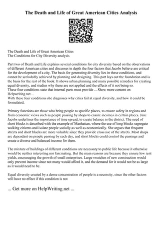 The Death and Life of Great American Cities Analysis
The Death and Life of Great American Cities
The Conditions for City Diversity analysis
Part two of Death and Life explains several conditions for city diversity based on the observations
of different American cities and discusses in depth the four factors that Jacobs believe are critical
for the development of a city. The basis for generating diversity lies in these conditions, and
cannot be secludedly achieved by planning and designing. This part lays out the foundation and is
the basis for the rest of the book. It shows urban planning and many possible remedies for creating
equal diversity, and studies why these are not applied and the effects of it not being so.
These four conditions state that internal parts must provide ... Show more content on
Helpwriting.net ...
With these four conditions she diagnoses why cities fail at equal diversity, and how it could be
formulated.
Primary functions are those who bring people to specific places, to ensure safety in regions and
from economic views such as people passing by shops to ensure incomes in certain places. Jane
Jacobs underlines the importance of time spread, to create balance in the district. The need of
short blocks is described with the example of Manhattan, where the use of long blocks segregate
walking citizens and isolate people socially as well as economically. She argues that frequent
streets and short blocks are more valuable since they provide cross use of the streets. Most shops
are dependant on people passing by each day, and short blocks could control the passings and
create a diverse and balanced income for them.
The mixture of buildings of different conditions are necessary to public life because it otherwise
would be neither interesting nor fascinating. But the main reasons are because they ensure low rent
yields, encouraging the growth of small enterprises. Large swatches of new construction would
only prevent income since not many would afford it, and the demand for it would not be as large
as it would need to be.
Equal diversity created by a dense concentration of people is a necessity, since the other factors
will have no effect if this condition is not
... Get more on HelpWriting.net ...
 