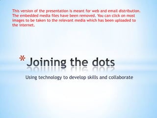  Using technology to develop skills and collaborate Joining the dots This version of the presentation is meant for web and email distribution. The embedded media files have been removed. You can click on most images to be taken to the relevant media which has been uploaded to the internet. 