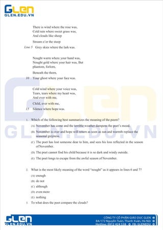 There is wind where the rose was,
Cold rain where sweet grass was,
And clouds like sheep
Stream o’er the steep
Line 5 Grey skies where the lark was.
Nought warm where your hand was,
Nought gold where your hair was, But
phantom, forlorn,
Beneath the thorn,
10 Your ghost where your face was.
Cold wind where your voice was,
Tears, tears where my heart was,
And ever with me,
Child, ever with me,
15 Silence where hope was.
1. Which of the following best summarizes the meaning of the poem?
(A) November has come and the terrible weather dampens the poet’s mood.
(B) November is over and hope will return as soon as sun and warmth replace the
seasonal greyness.
(C) The poet has lost someone dear to him, and sees his loss reflected in the season
of November.
(D) The poet cannot find his child because it is so dark and windy outside.
(E) The poet longs to escape from the awful season of November.
2. What is the most likely meaning of the word “nought” as it appears in lines 6 and 7?
(A) enough
(B) do not
(C) although
(D) even more
(E) nothing
3. To what does the poet compare the clouds?
 
