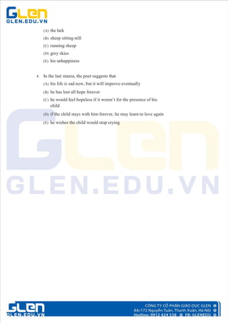 (A) the lark
(B) sheep sitting still
(C) running sheep
(D) grey skies
(E) his unhappiness
4. In the last stanza, the poet suggests that
(A) his life is sad now, but it will improve eventually
(B) he has lost all hope forever
(C) he would feel hopeless if it weren’t for the presence of his
child
(D) if the child stays with him forever, he may learn to love again
(E) he wishes the child would stop crying
 