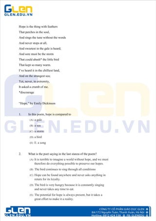 Hope is the thing with feathers
That perches in the soul,
And sings the tune without the words
And never stops at all,
And sweetest in the gale is heard;
And sore must be the storm
That could abash* the little bird
That kept so many warm.
I’ve heard it in the chilliest land,
And on the strangest sea;
Yet, never, in extremity,
It asked a crumb of me.
*discourage
“Hope,” by Emily Dickinson
1. In this poem, hope is compared to
(A) a gale
(B) a sea
(C) a storm
(D) a bird
(E) E. a song
2. What is the poet saying in the last stanza of the poem?
(A) It is terrible to imagine a world without hope, and we must
therefore do everything possible to preserve our hopes.
(B) The bird continues to sing through all conditions
(C) Hope can be found anywhere and never asks anything in
return for its loyalty.
(D) The bird is very hungry because it is constantly singing
and never takes any time to eat.
(E) The potential for hope is always present, but it takes a
great effort to make it a reality.
 