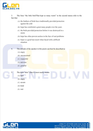 3. The lines “the little bird/That kept so many warm” in the second stanza refer to the
fact that
(A) the feathers of birds have traditionally provided protection
against the cold
(B) hope has comforted a great many people over the years
(C) the birds provided protection before it was destroyed in a
storm
(D) hope has often proven useless in the face of real problems
(E) hope is a good last resort when faced with a difficult
situation
4. The attitude of the speaker in this poem can best be described as
(A) angry
(B) unconcerned
(C) respectful
(D) nervous
(E) grateful
5. The term “sore” (line 6) most nearly means
(A) hurt
(B) angry
(C) severe
(D) kind
(E) wet
 