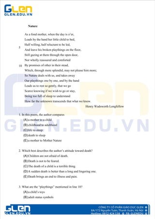 Nature
5
10
As a fond mother, when the day is o’er,
Leads by the hand her little child to bed,
Half willing, half reluctant to be led,
And leave his broken playthings on the floor,
Still gazing at them through the open door,
Nor wholly reassured and comforted
By promises of other in their stead,
Which, through more splendid, may not please him more;
So Nature deals with us, and takes away
Our playthings one by one, and by the hand
Leads us to rest so gently, that we go
Scarce knowing if we wish to go or stay,
Being too full of sleep to understand
How far the unknown transcends that what we know.
Henry Wadsworth Longfellow
1. In this poem, the author compares
(A) a mother to a child
(B) childhood to adulthood
(C)life to sleep
(D)death to sleep
(E) a mother to Mother Nature
2. Which best describes the author’s attitude toward death?
(A) Children are not afraid of death.
(B) Death is not to be feared.
(C)The death of a child is a terrible thing.
(D)A sudden death is better than a long and lingering one.
(E) Death brings an end to illness and pain.
3. What are the “playthings” mentioned in line 10?
(A) a child’s toys
(B) adult status symbols
 