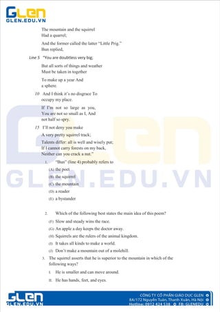 The mountain and the squirrel
Had a quarrel;
And the former called the latter “Little Prig.”
Bun replied,
Line 5 “You are doubtless very big;
But all sorts of things and weather
Must be taken in together
To make up a year And
a sphere.
10 And I think it’s no disgrace To
occupy my place.
If I’m not so large as you,
You are not so small as I, And
not half so spry.
15 I’ll not deny you make
A very pretty squirrel track;
Talents differ: all is well and wisely put;
If I cannot carry forests on my back,
Neither can you crack a nut.”
1. “Bun” (line 4) probably refers to
(A) the poet
(B) the squirrel
(C) the mountain
(D) a reader
(E) a bystander
2. Which of the following best states the main idea of this poem?
(F) Slow and steady wins the race.
(G) An apple a day keeps the doctor away.
(H) Squirrels are the rulers of the animal kingdom.
(I) It takes all kinds to make a world.
(J) Don’t make a mountain out of a molehill.
3. The squirrel asserts that he is superior to the mountain in which of the
following ways?
I. He is smaller and can move around.
II. He has hands, feet, and eyes.
 
