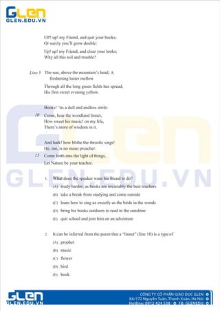 UP! up! my Friend, and quit your books;
Or surely you’ll grow double:
Up! up! my Friend, and clear your looks;
Why all this toil and trouble?
Line 5 The sun, above the mountain’s head, A
freshening luster mellow
Through all the long green fields has spread,
His first sweet evening yellow.
Books! ‘tis a dull and endless strife:
10 Come, hear the woodland linnet,
How sweet his music! on my life,
There’s more of wisdom in it.
And hark! how blithe the throstle sings!
He, too, is no mean preacher:
15 Come forth into the light of things,
Let Nature be your teacher.
1. What does the speaker want his friend to do?
(A) study harder, as books are invariably the best teachers
(B) take a break from studying and come outside
(C) learn how to sing as sweetly as the birds in the woods
(D) bring his books outdoors to read in the sunshine
(E) quit school and join him on an adventure
2. It can be inferred from the poem that a “linnet” (line 10) is a type of
(A) prophet
(B) music
(C) flower
(D) bird
(E) book
 