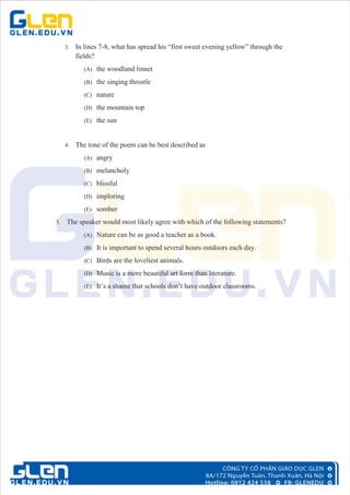 3. In lines 7-8, what has spread his “first sweet evening yellow” through the
fields?
(A) the woodland linnet
(B) the singing throstle
(C) nature
(D) the mountain top
(E) the sun
4. The tone of the poem can be best described as
(A) angry
(B) melancholy
(C) blissful
(D) imploring
(E) somber
5. The speaker would most likely agree with which of the following statements?
(A) Nature can be as good a teacher as a book.
(B) It is important to spend several hours outdoors each day.
(C) Birds are the loveliest animals.
(D) Music is a more beautiful art form than literature.
(E) It’s a shame that schools don’t have outdoor classrooms.
 