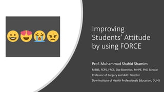 Improving
Students’ Attitude
by using FORCE
Prof. Muhammad Shahid Shamim
MBBS, FCPS, FRCS, Dip-Bioethics, MHPE, PhD Scholar
Professor of Surgery and Add. Director
Dow Institute of Health Professionals Education, DUHS
 