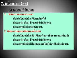 7. พินัยกรรม (ต่อ)
7.5 แบบของพินัยกรรม
1. พินัยกรรมแบบธรรมดา
- ต้องทาเป็ นหนังสือ เขียน&พิมพ์ได้
- ต้องลง วัน เดือน ปี ขณะที่ทาพินัยกรรม
- ต้องลงลายมือชื่อต่อหน้าพยาน
2. พินัยกรรมแบบเขียนเองทั้งฉบับ
- ต้องทาเป็ นหนังสือ ต้องเขียนด้วยลายมือของตนเองทั้งฉบับ
- ต้องลง วัน เดือน ปี ขณะที่ทาพินัยกรรม
- ต้องลงลายมือชื่อไว้ในพินัยกรรมโดยไม่จาเป็ นต้องมีพยาน
 