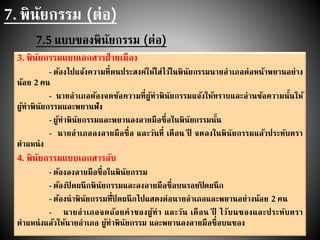 7. พินัยกรรม (ต่อ)
7.5 แบบของพินัยกรรม (ต่อ)
3. พินัยกรรมแบบเอกสารฝ่ายเมือง
- ต้องไปแจ้งความที่ตนประสงค์ให้ใส่ไว้ในพินัยกรรมนายอาเภอต่อหน้าพยานอย่าง
น้อย 2คน
- นายอาเภอต้องจดข้อความที่ผู้ทาพินัยกรรมแจ้งให้ทราบและอ่านข้อความนั้นให้
ผู้ทาพินัยกรรมและพยานฟัง
- ผู้ทาพินัยกรรมและพยานลงลายมือชื่อในพินัยกรรมนั้น
- นายอาเภอลงลายมือชื่อ และวันที่ เดือน ปี จดลงในพินัยกรรมแล้วประทับตรา
ตาแหน่ง
4. พินัยกรรมแบบเอกสารลับ
- ต้องลงลายมือชื่อในพินัยกรรม
- ต้องปิ ดผนึกพินัยกรรมและลงลายมือชื่อบนรอยปิดผนึก
- ต้องนาพินัยกรรมที่ปิ ดผนึกไปแสดงต่อนายอาเภอและพยานอย่างน้อย 2คน
- นายอาเภอจดถ้อยคาของผู้ทา และวัน เดือน ปี ไว้บนซองและประทับตรา
ตาแหน่งแล้วให้นายอาเภอ ผู้ทาพินัยกรรม และพยานลงลายมือชื่อบนซอง
 