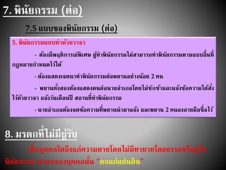 7. พินัยกรรม (ต่อ)
7.5 แบบของพินัยกรรม (ต่อ)
5. พินัยกรรมแบบทาด้วยวาจา
- ต้องมีพฤติการณ์พิเศษ ผู้ทาพินัยกรรมไม่สามารถทาพินัยกรรมตามแบบอื่นที่
กฎหมายกาหนดไว้ได้
- ต้องแสดงเจตนาทาพินัยกรรมต่อพยานอย่างน้อย 2 คน
- พยานทั้งสองต้องแสดงตนต่อนายอาเภอโดยไม่ชักช้าและแจ้งข้อความได้สั่ง
ไว้ด้วยวาจา แจ้งวันเดือนปี สถานที่ทาพินัยกรรม
- นายอาเภอต้องจดข้อความที่พยานนามาแจ้ง และพยาน 2 คนลงลายมือชื่อไว้
8. มรดกที่ไม่มีผู้รับ
เมื่อบุคคลใดถึงแก่ความตายโดยไม่มีทายาทโดยธรรมหรือผู้รับ
พินัยกรรม มรดกของบุคคลนั้น “ตกแก่แผ่นดิน”
 