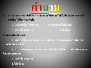คาถาม1. หากเจ้าของมรดก ทาพินัยกรรมมอบสมบัติทั้งหมดให้ผู้รับพินัยกรรม ทายาทมี
สิทธิที่จะได้รับมรดกหรือไม่
ก. ไม่มีสิทธิที่จะได้รับมรดก ข. มีสิทธิที่จะได้รับมรดก
ค. ถูกทั้งข้อ ก และ ข ง. ไม่มีข้อถูก
2. พินัยกรรม หมายถึง
ก. นิติกรรมซึ่งบุคคลได้แสดงเจตนาฝ่ายเดียวกาหนดการเผื่อตายในเรื่อง
ทรัพย์สิน สิทธิ หน้าที่
ข. ความรับผิดชอบของตนเมื่อตนตายไปแล้ว โดยพินัยกรรมต้องทาตามแบบ
ที่กฎหมายกาหนด
ค. ถูกทั้งข้อ ก และ ข
ง. ไม่มีข้อถูก
 