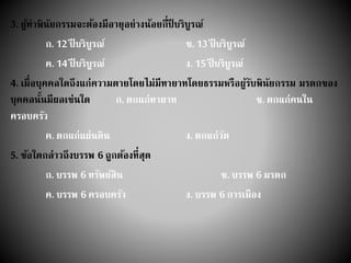 3. ผู้ทาพินัยกรรมจะต้องมีอายุอย่างน้อยกี่ปี บริบูรณ์
ก. 12 ปี บริบูรณ์ ข. 13 ปี บริบูรณ์
ค. 14 ปี บริบูรณ์ ง. 15 ปี บริบูรณ์
4. เมื่อบุคคลใดถึงแก่ความตายโดยไม่มีทายาทโดยธรรมหรือผู้รับพินัยกรรม มรดกของ
บุคคลนั้นมีผลเช่นใด ก. ตกแก่ทายาท ข. ตกแก่คนใน
ครอบครัว
ค. ตกแก่แผ่นดิน ง. ตกแก่วัด
5. ข้อใดกล่าวถึงบรรพ 6 ถูกต้องที่สุด
ก. บรรพ 6 ทรัพย์สิน ข. บรรพ 6 มรดก
ค. บรรพ 6 ครอบครัว ง. บรรพ 6 การเมือง
 