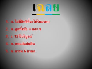 เฉลย
1. ก. ไม่มีสิทธิที่จะได้รับมรดก
2. ค. ถูกทั้งข้อ ก และ ข
3. ง. 15 ปี บริบูรณ์
4. ค. ตกแก่แผ่นดิน
5. ข. บรรพ 6 มรดก
 