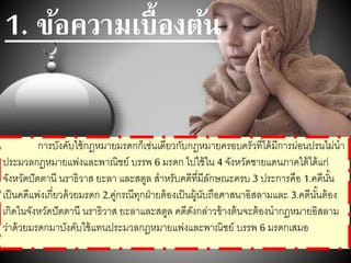 1. ข้อความเบื้องต้น
การบังคับใช้กฎหมายมรดกก็เช่นเดียวกับกฎหมายครอบครัวที่ได้มีการผ่อนปรนไม่นา
ประมวลกฎหมายแพ่งและพาณิชย์ บรรพ 6 มรดก ไปใช้ใน 4 จังหวัดชายแดนภาคใต้ได้แก่
จังหวัดปัตตานี นราธิวาส ยะลา และสตูล สาหรับคดีที่มีลักษณะครบ 3 ประการคือ 1.คดีนั้น
เป็นคดีแพ่งเกี่ยวด้วยมรดก 2.คู่กรณีทุกฝ่ายต้องเป็นผู้นับถือศาสนาอิสลามและ 3.คดีนั้นต้อง
เกิดในจังหวัดปัตตานี นราธิวาส ยะลาและสตูล คดีดังกล่าวข้างต้นจะต้องนากฎหมายอิสลาม
ว่าด้วยมรดกมาบังคับใช้แทนประมวลกฎหมายแพ่งและพาณิชย์ บรรพ 6 มรดกเสมอ
 