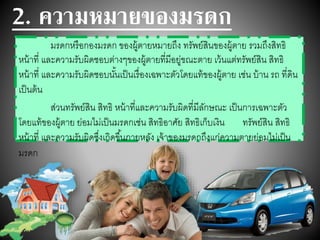 2. ความหมายของมรดก
มรดกหรือกองมรดก ของผู้ตายหมายถึง ทรัพย์สินของผู้ตาย รวมถึงสิทธิ
หน้าที่ และความรับผิดชอบต่างๆของผู้ตายที่มีอยู่ขณะตาย เว้นแต่ทรัพย์สิน สิทธิ
หน้าที่ และความรับผิดชอบนั้นเป็นเรื่องเฉพาะตัวโดยแท้ของผู้ตาย เช่น บ้าน รถ ที่ดิน
เป็นต้น
ส่วนทรัพย์สิน สิทธิ หน้าที่และความรับผิดที่มีลักษณะ เป็นการเฉพาะตัว
โดยแท้ของผู้ตาย ย่อมไม่เป็นมรดกเช่น สิทธิอาศัย สิทธิเก็บเงิน ทรัพย์สิน สิทธิ
หน้าที่ และความรับผิดซึ่งเกิดขึ้นภายหลัง เจ้าของมรดกถึงแก่ความตายย่อมไม่เป็น
มรดก
 